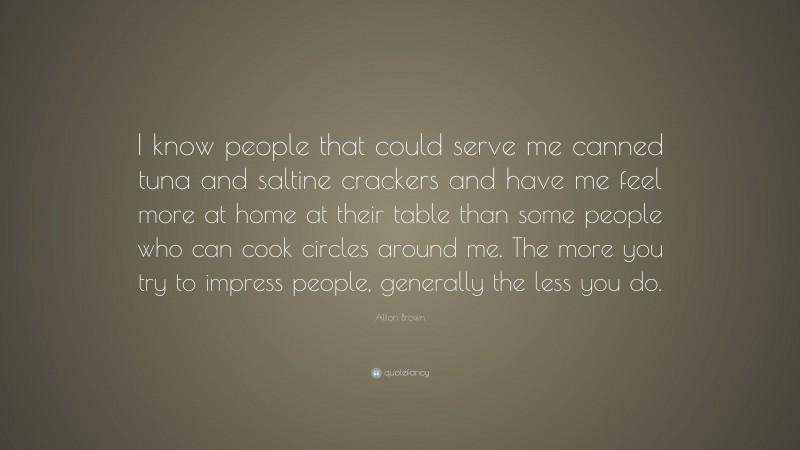 Alton Brown Quote: “I know people that could serve me canned tuna and saltine crackers and have me feel more at home at their table than some people who can cook circles around me. The more you try to impress people, generally the less you do.”