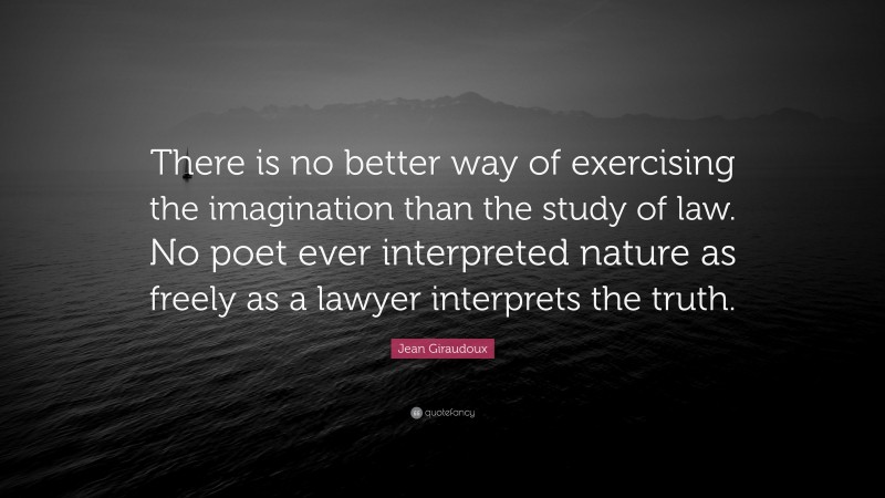Jean Giraudoux Quote: “There is no better way of exercising the imagination than the study of law. No poet ever interpreted nature as freely as a lawyer interprets the truth.”
