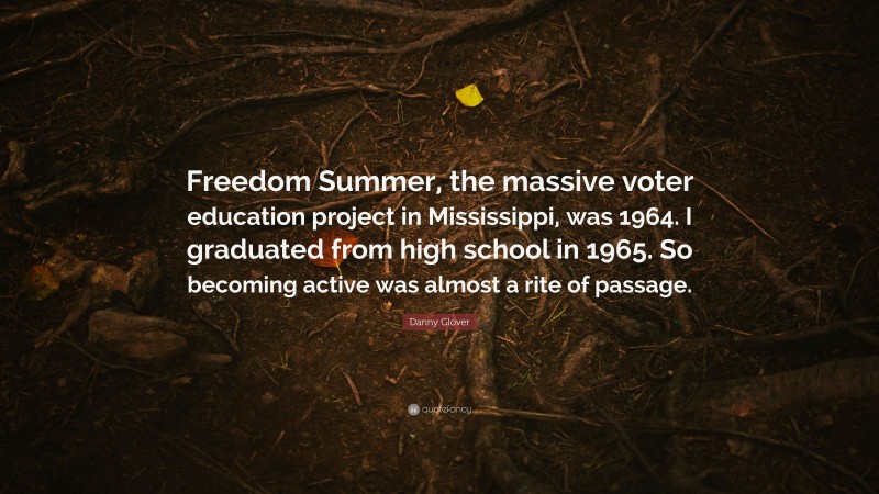 Danny Glover Quote: “Freedom Summer, the massive voter education project in Mississippi, was 1964. I graduated from high school in 1965. So becoming active was almost a rite of passage.”