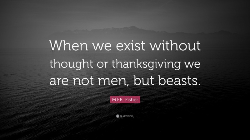 M.F.K. Fisher Quote: “When we exist without thought or thanksgiving we are not men, but beasts.”