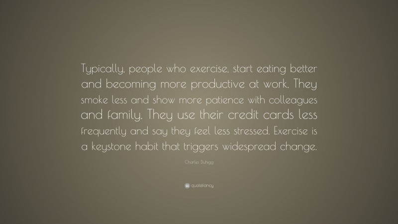 Charles Duhigg Quote: “Typically, people who exercise, start eating better and becoming more productive at work. They smoke less and show more patience with colleagues and family. They use their credit cards less frequently and say they feel less stressed. Exercise is a keystone habit that triggers widespread change.”