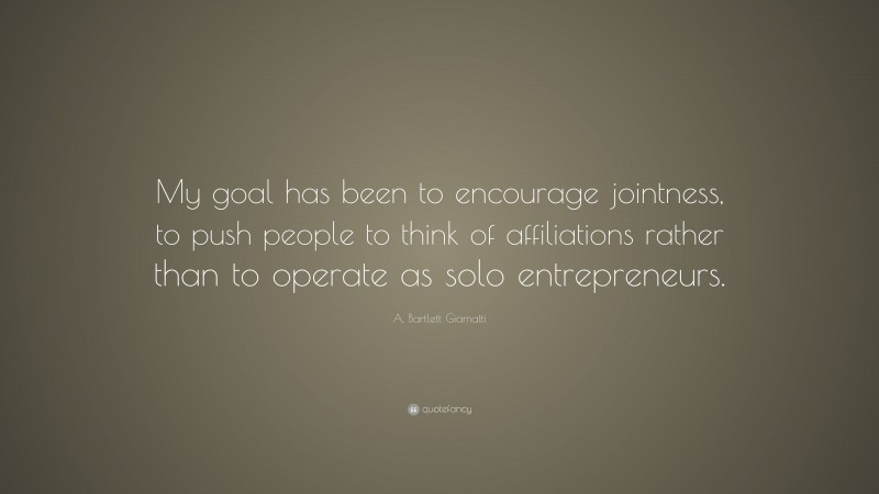 A. Bartlett Giamatti Quote: “My goal has been to encourage jointness, to push people to think of affiliations rather than to operate as solo entrepreneurs.”