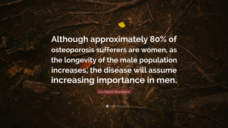 Gro Harlem Brundtland Quote: “Although approximately 80% of osteoporosis sufferers are women, as the longevity of the male population increases, the disease will assume increasing importance in men.”