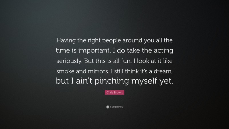 Chris Brown Quote: “Having the right people around you all the time is important. I do take the acting seriously. But this is all fun. I look at it like smoke and mirrors. I still think it’s a dream, but I ain’t pinching myself yet.”