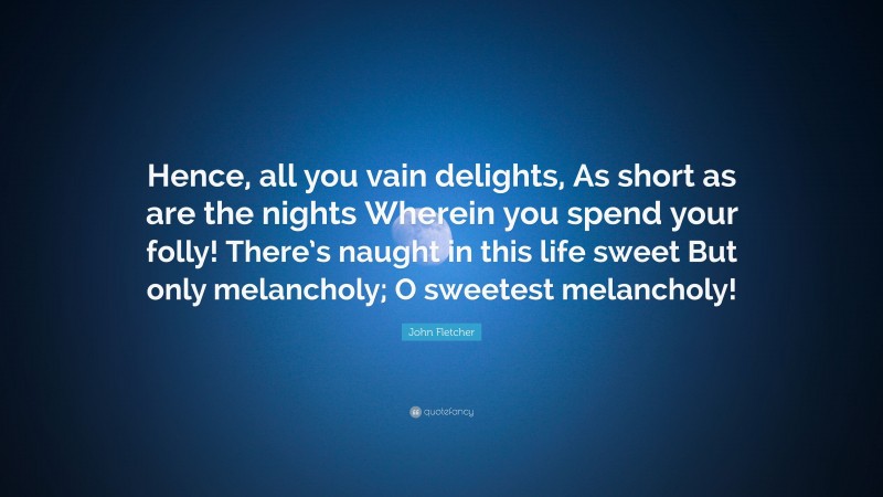 John Fletcher Quote: “Hence, all you vain delights, As short as are the nights Wherein you spend your folly! There’s naught in this life sweet But only melancholy; O sweetest melancholy!”