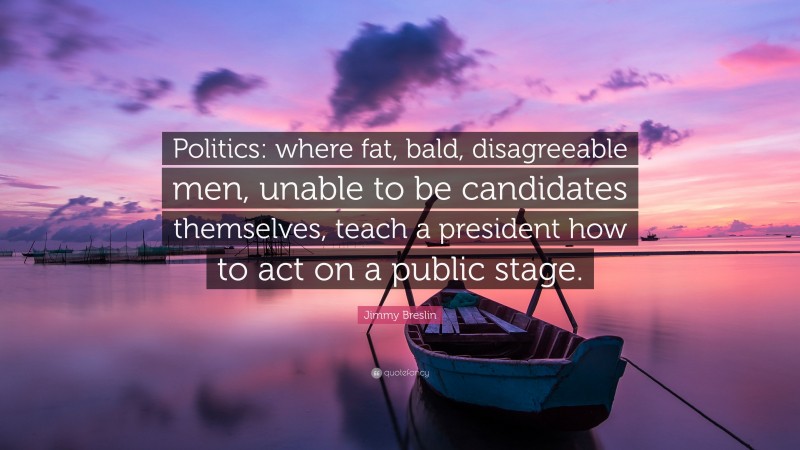 Jimmy Breslin Quote: “Politics: where fat, bald, disagreeable men, unable to be candidates themselves, teach a president how to act on a public stage.”