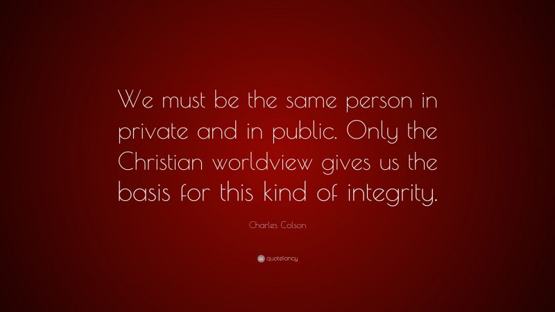 Charles Colson Quote: “We must be the same person in private and in public. Only the Christian worldview gives us the basis for this kind of integrity.”