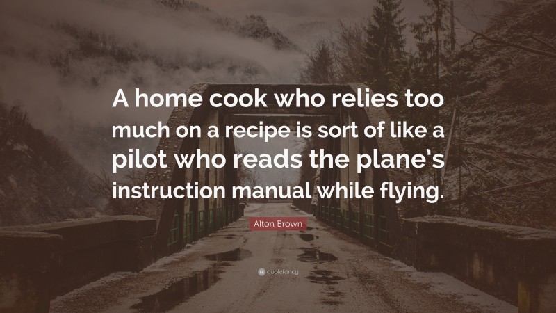 Alton Brown Quote: “A home cook who relies too much on a recipe is sort of like a pilot who reads the plane’s instruction manual while flying.”