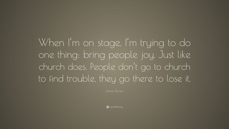 James Brown Quote: “When I’m on stage, I’m trying to do one thing: bring people joy. Just like church does. People don’t go to church to find trouble, they go there to lose it.”