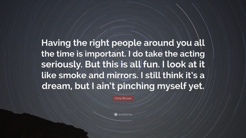Chris Brown Quote: “Having the right people around you all the time is important. I do take the acting seriously. But this is all fun. I look at it like smoke and mirrors. I still think it’s a dream, but I ain’t pinching myself yet.”