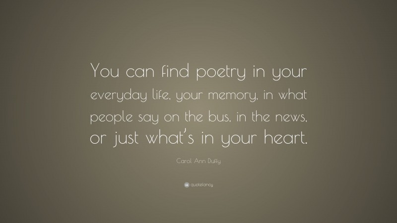 Carol Ann Duffy Quote: “You can find poetry in your everyday life, your memory, in what people say on the bus, in the news, or just what’s in your heart.”