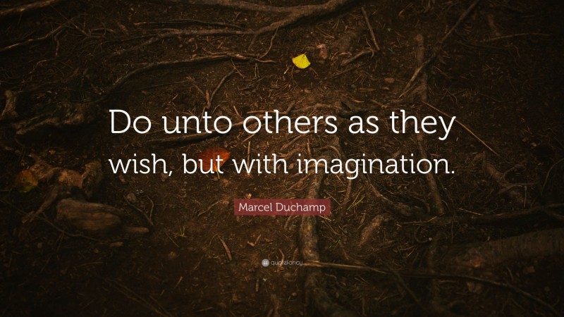 Marcel Duchamp Quote: “Do unto others as they wish, but with imagination.”