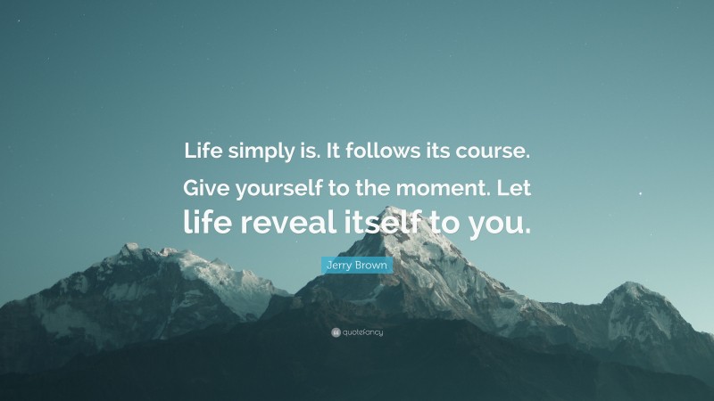 Jerry Brown Quote: “Life simply is. It follows its course. Give yourself to the moment. Let life reveal itself to you.”