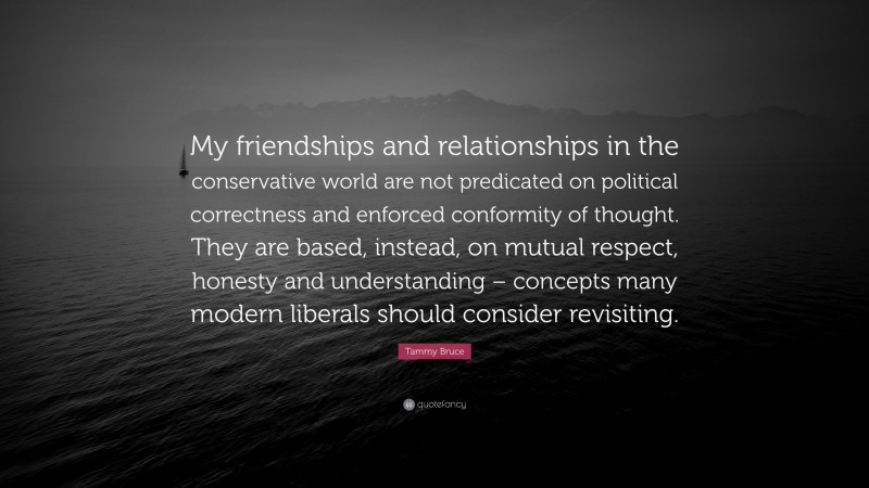 Tammy Bruce Quote: “My friendships and relationships in the conservative world are not predicated on political correctness and enforced conformity of thought. They are based, instead, on mutual respect, honesty and understanding – concepts many modern liberals should consider revisiting.”