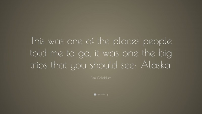 Jeff Goldblum Quote: “This was one of the places people told me to go, it was one the big trips that you should see: Alaska.”