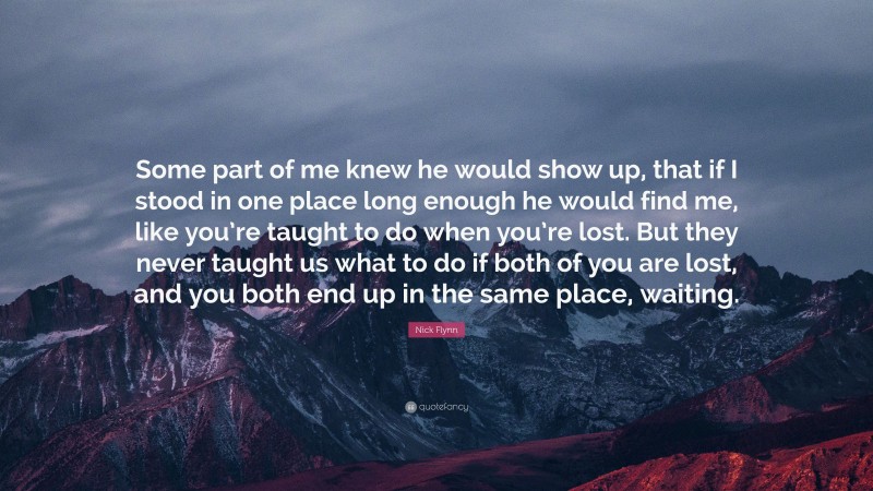 Nick Flynn Quote: “Some part of me knew he would show up, that if I stood in one place long enough he would find me, like you’re taught to do when you’re lost. But they never taught us what to do if both of you are lost, and you both end up in the same place, waiting.”