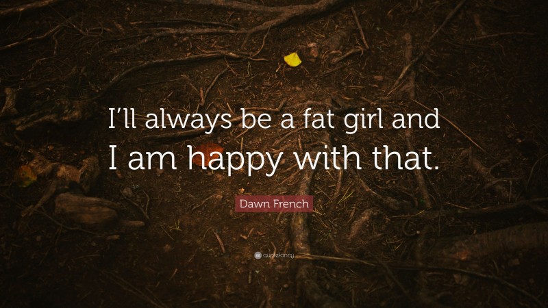 Dawn French Quote: “I’ll always be a fat girl and I am happy with that.”