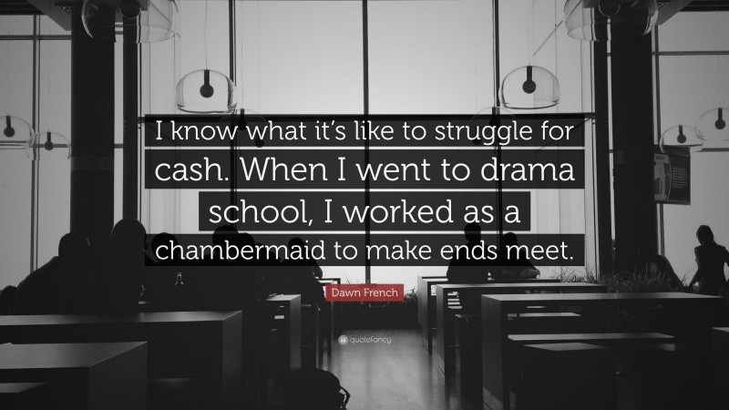 Dawn French Quote: “I know what it’s like to struggle for cash. When I went to drama school, I worked as a chambermaid to make ends meet.”