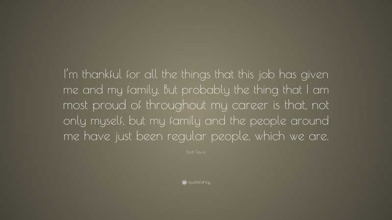 Brett Favre Quote: “I’m thankful for all the things that this job has given me and my family. But probably the thing that I am most proud of throughout my career is that, not only myself, but my family and the people around me have just been regular people, which we are.”