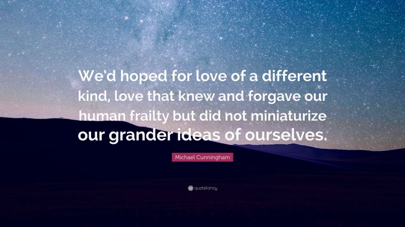 Michael Cunningham Quote: “We’d hoped for love of a different kind, love that knew and forgave our human frailty but did not miniaturize our grander ideas of ourselves.”
