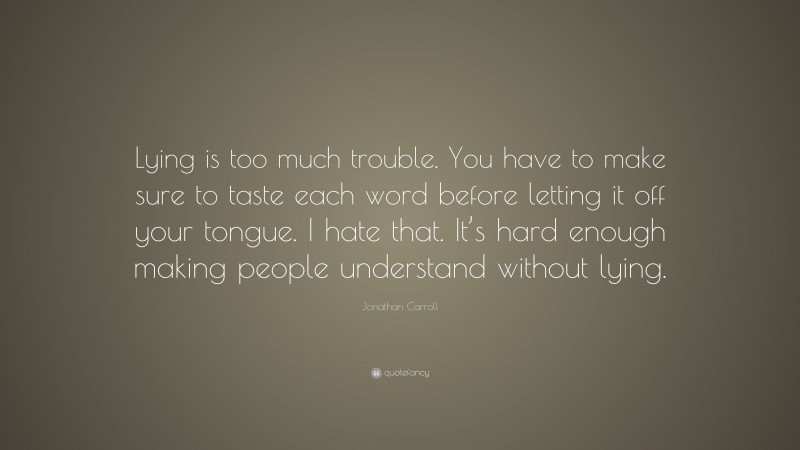 Jonathan Carroll Quote: “Lying is too much trouble. You have to make sure to taste each word before letting it off your tongue. I hate that. It’s hard enough making people understand without lying.”