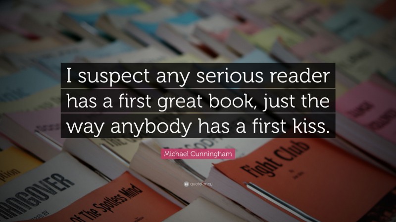 Michael Cunningham Quote: “I suspect any serious reader has a first great book, just the way anybody has a first kiss.”