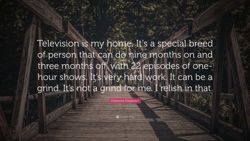 Charisma Carpenter Quote: “Television is my home. It’s a special breed of person that can do nine months on and three months off, with 22 episodes of one-hour shows. It’s very hard work. It can be a grind. It’s not a grind for me. I relish in that.”
