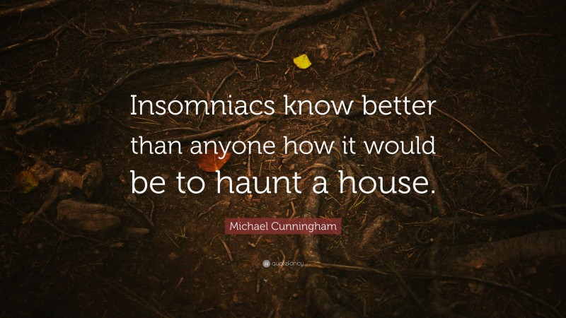 Michael Cunningham Quote: “Insomniacs know better than anyone how it would be to haunt a house.”