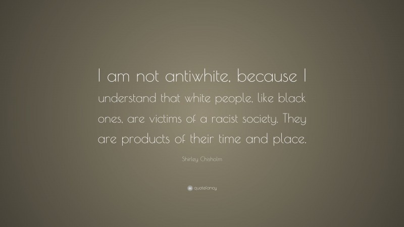 Shirley Chisholm Quote: “I am not antiwhite, because I understand that white people, like black ones, are victims of a racist society. They are products of their time and place.”