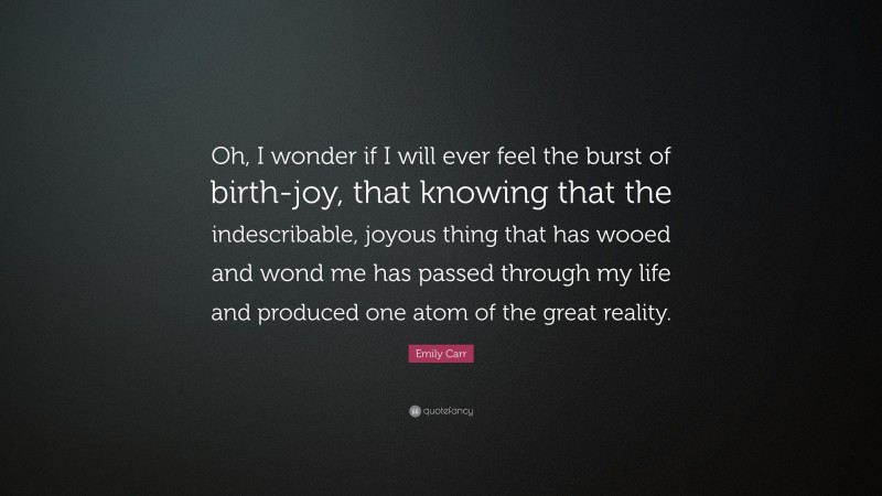 Emily Carr Quote: “Oh, I wonder if I will ever feel the burst of birth-joy, that knowing that the indescribable, joyous thing that has wooed and wond me has passed through my life and produced one atom of the great reality.”