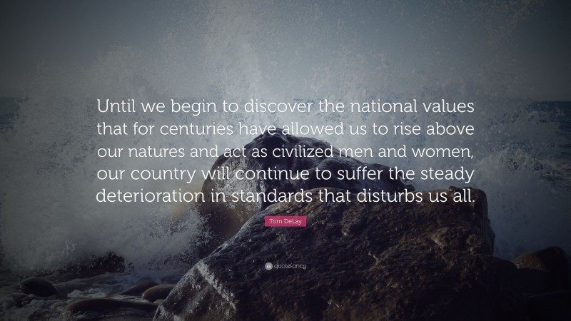 Tom DeLay Quote: “Until we begin to discover the national values that for centuries have allowed us to rise above our natures and act as civilized men and women, our country will continue to suffer the steady deterioration in standards that disturbs us all.”