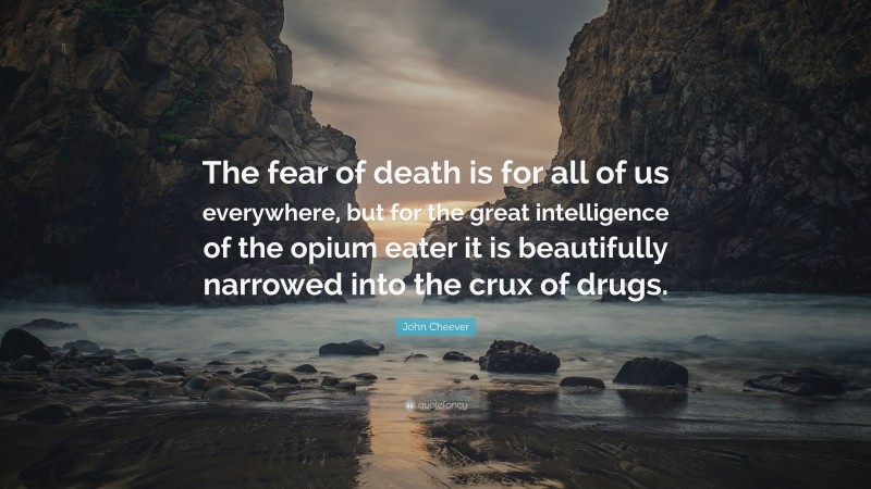 John Cheever Quote: “The fear of death is for all of us everywhere, but for the great intelligence of the opium eater it is beautifully narrowed into the crux of drugs.”