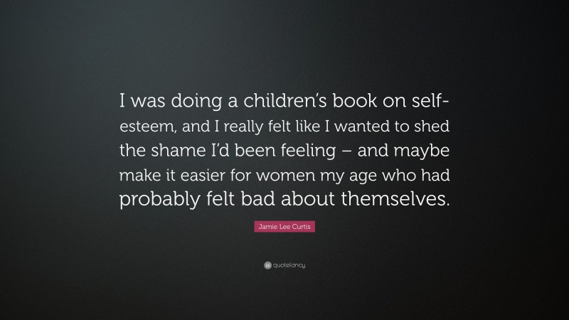 Jamie Lee Curtis Quote: “I was doing a children’s book on self-esteem, and I really felt like I wanted to shed the shame I’d been feeling – and maybe make it easier for women my age who had probably felt bad about themselves.”