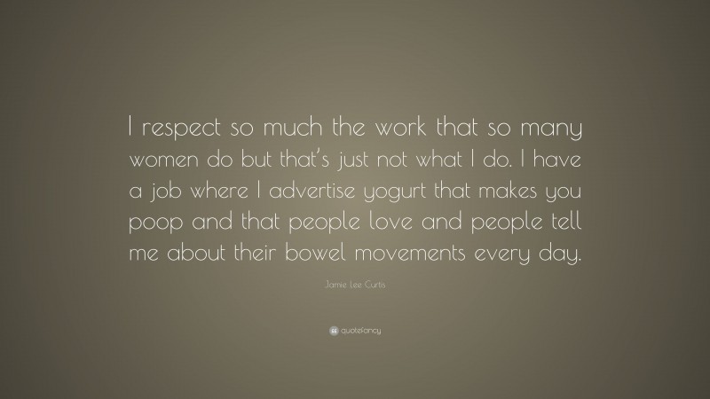 Jamie Lee Curtis Quote: “I respect so much the work that so many women do but that’s just not what I do. I have a job where I advertise yogurt that makes you poop and that people love and people tell me about their bowel movements every day.”