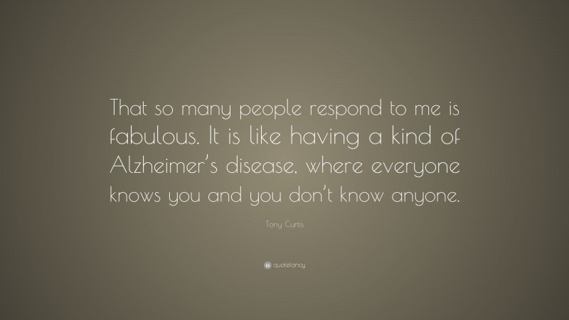 Tony Curtis Quote: “That so many people respond to me is fabulous. It is like having a kind of Alzheimer’s disease, where everyone knows you and you don’t know anyone.”
