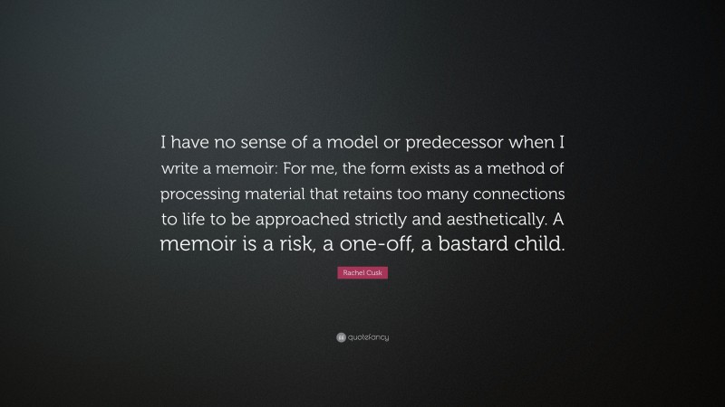 Rachel Cusk Quote: “I have no sense of a model or predecessor when I write a memoir: For me, the form exists as a method of processing material that retains too many connections to life to be approached strictly and aesthetically. A memoir is a risk, a one-off, a bastard child.”