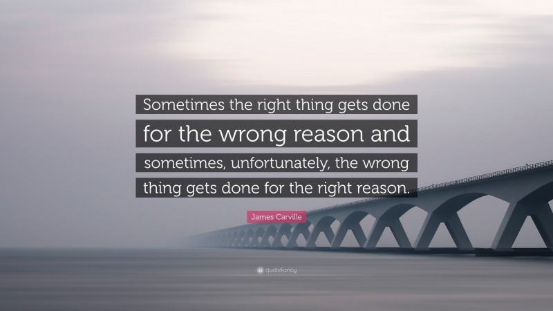 James Carville Quote: “Sometimes the right thing gets done for the wrong reason and sometimes, unfortunately, the wrong thing gets done for the right reason.”