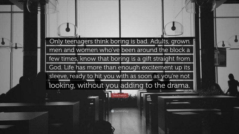 Tana French Quote: “Only teenagers think boring is bad. Adults, grown men and women who’ve been around the block a few times, know that boring is a gift straight from God. Life has more than enough excitement up its sleeve, ready to hit you with as soon as you’re not looking, without you adding to the drama.”