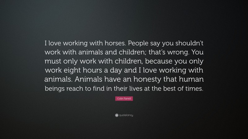 Colin Farrell Quote: “I love working with horses. People say you shouldn’t work with animals and children; that’s wrong. You must only work with children, because you only work eight hours a day and I love working with animals. Animals have an honesty that human beings reach to find in their lives at the best of times.”