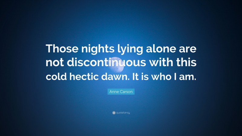 Anne Carson Quote: “Those nights lying alone are not discontinuous with this cold hectic dawn. It is who I am.”