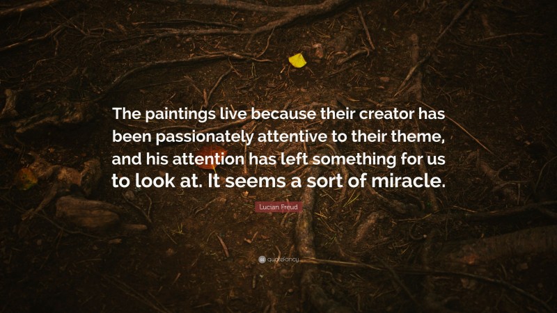 Lucian Freud Quote: “The paintings live because their creator has been passionately attentive to their theme, and his attention has left something for us to look at. It seems a sort of miracle.”
