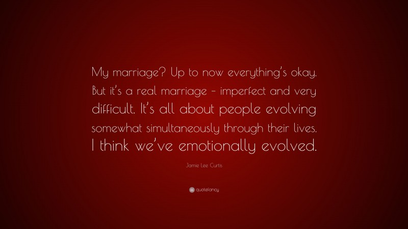 Jamie Lee Curtis Quote: “My marriage? Up to now everything’s okay. But it’s a real marriage – imperfect and very difficult. It’s all about people evolving somewhat simultaneously through their lives. I think we’ve emotionally evolved.”