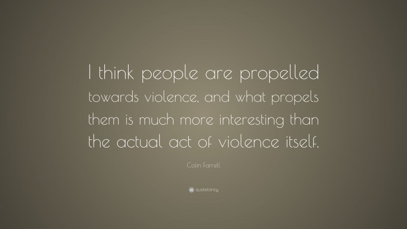 Colin Farrell Quote: “I think people are propelled towards violence, and what propels them is much more interesting than the actual act of violence itself.”