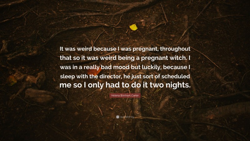 Helena Bonham Carter Quote: “It was weird because I was pregnant, throughout that so it was weird being a pregnant witch. I was in a really bad mood but luckily, because I sleep with the director, he just sort of scheduled me so I only had to do it two nights.”
