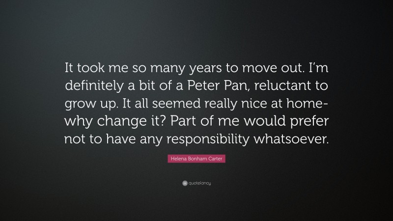 Helena Bonham Carter Quote: “It took me so many years to move out. I’m definitely a bit of a Peter Pan, reluctant to grow up. It all seemed really nice at home-why change it? Part of me would prefer not to have any responsibility whatsoever.”