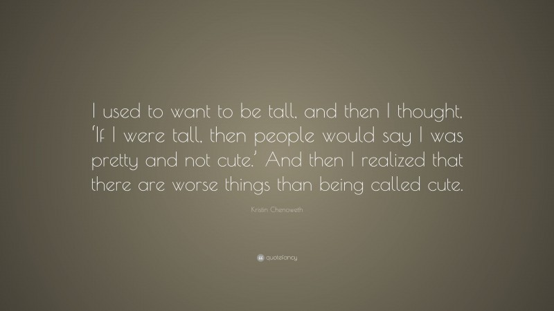 Kristin Chenoweth Quote: “I used to want to be tall, and then I thought, ‘If I were tall, then people would say I was pretty and not cute.’ And then I realized that there are worse things than being called cute.”