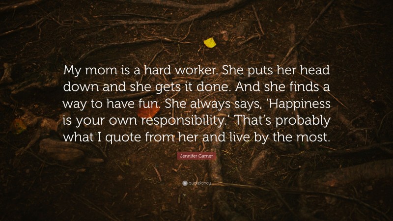 Jennifer Garner Quote: “My mom is a hard worker. She puts her head down and she gets it done. And she finds a way to have fun. She always says, ‘Happiness is your own responsibility.’ That’s probably what I quote from her and live by the most.”