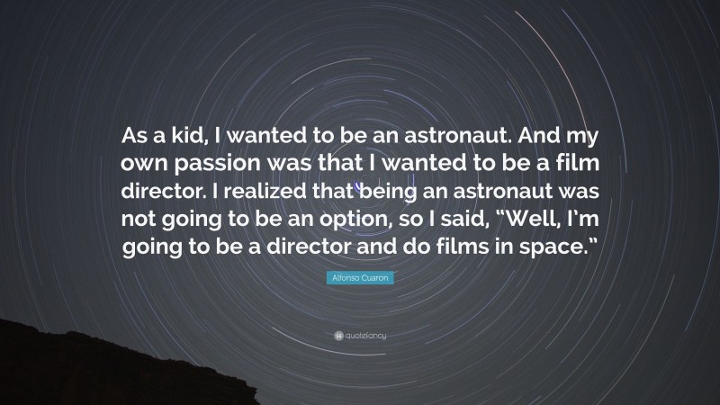 Alfonso Cuaron Quote: “As a kid, I wanted to be an astronaut. And my own passion was that I wanted to be a film director. I realized that being an astronaut was not going to be an option, so I said, “Well, I’m going to be a director and do films in space.””