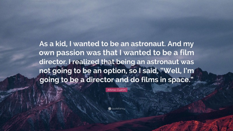 Alfonso Cuaron Quote: “As a kid, I wanted to be an astronaut. And my own passion was that I wanted to be a film director. I realized that being an astronaut was not going to be an option, so I said, “Well, I’m going to be a director and do films in space.””