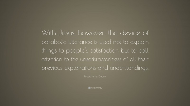 Robert Farrar Capon Quote: “With Jesus, however, the device of parabolic utterance is used not to explain things to people’s satisfaction but to call attention to the unsatisfactoriness of all their previous explanations and understandings.”
